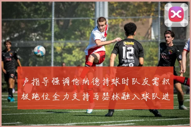 卢指导强调伦纳德持球时队友需积极跑位全力支持马瑟林融入球队进攻体系