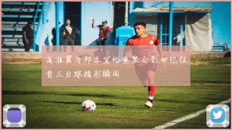 高准翼与邦本宜裕重聚合影回忆往昔三分球精彩瞬间