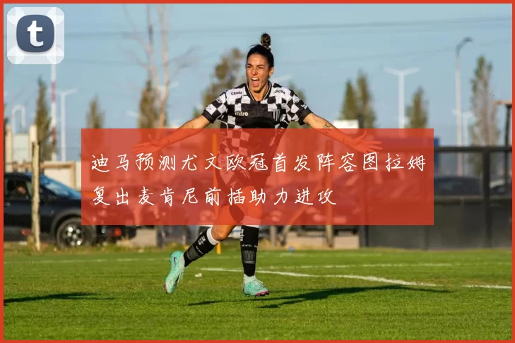 迪马预测尤文欧冠首发阵容图拉姆复出麦肯尼前插助力进攻