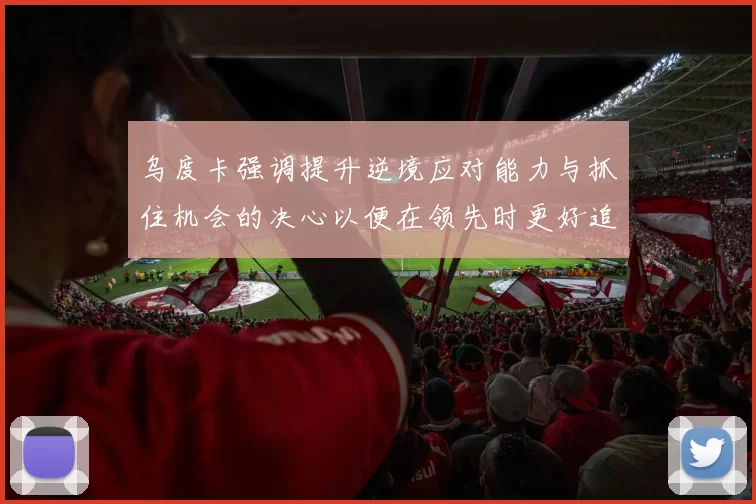 乌度卡强调提升逆境应对能力与抓住机会的决心以便在领先时更好追击对手