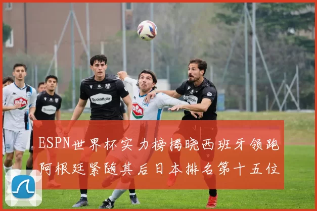 ESPN世界杯实力榜揭晓西班牙领跑阿根廷紧随其后日本排名第十五位
