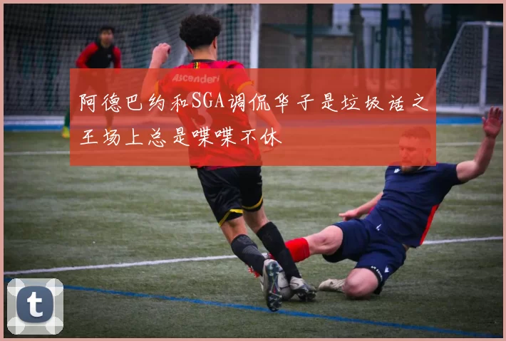 阿德巴约和SGA调侃华子是垃圾话之王场上总是喋喋不休