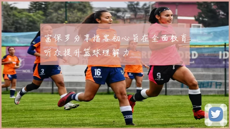 富保罗分享播客初心旨在全面教育听众提升篮球理解力