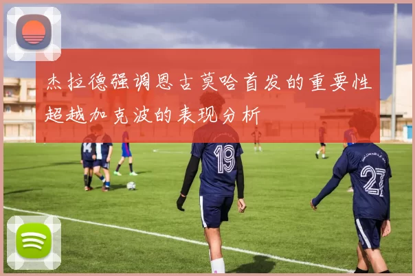 杰拉德强调恩古莫哈首发的重要性超越加克波的表现分析