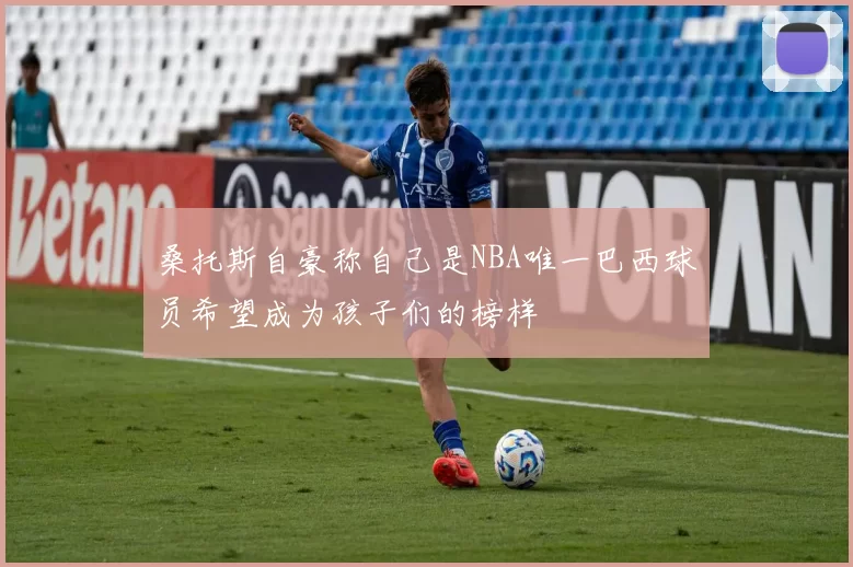 桑托斯自豪称自己是NBA唯一巴西球员希望成为孩子们的榜样