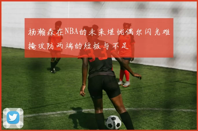 杨瀚森在NBA的未来堪忧偶尔闪光难掩攻防两端的短板与不足