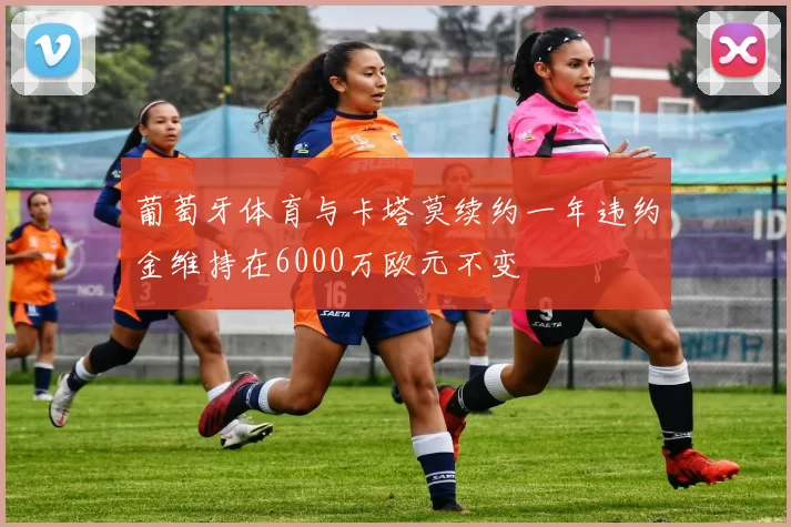 葡萄牙体育与卡塔莫续约一年违约金维持在6000万欧元不变