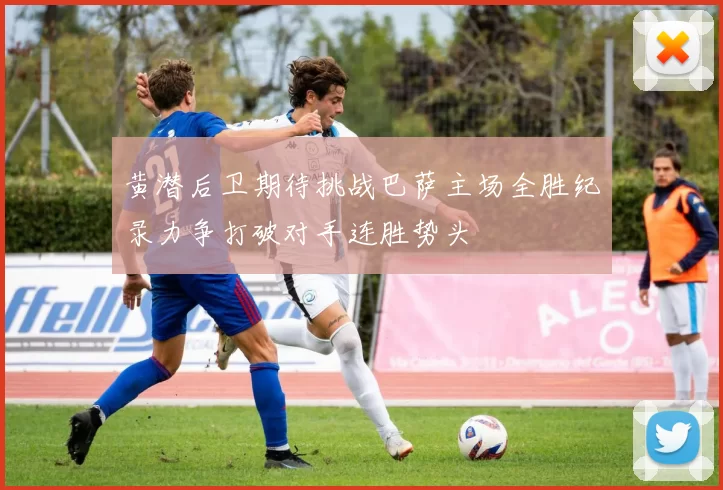 黄潜后卫期待挑战巴萨主场全胜纪录力争打破对手连胜势头