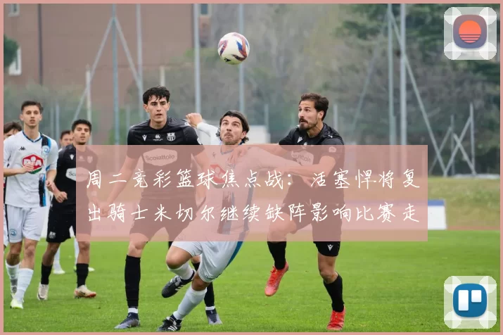 周二竞彩篮球焦点战：活塞悍将复出骑士米切尔继续缺阵影响比赛走势