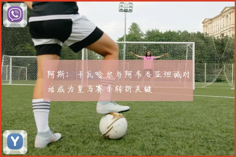 阿斯：卡瓦哈尔与阿韦洛亚坦诚对话成为皇马赛季转折关键