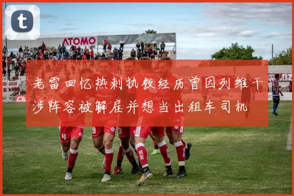 老雷回忆热刺执教经历曾因列维干涉阵容被解雇并想当出租车司机