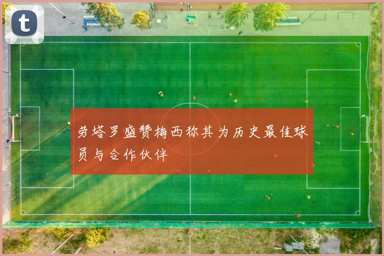 劳塔罗盛赞梅西称其为历史最佳球员与合作伙伴