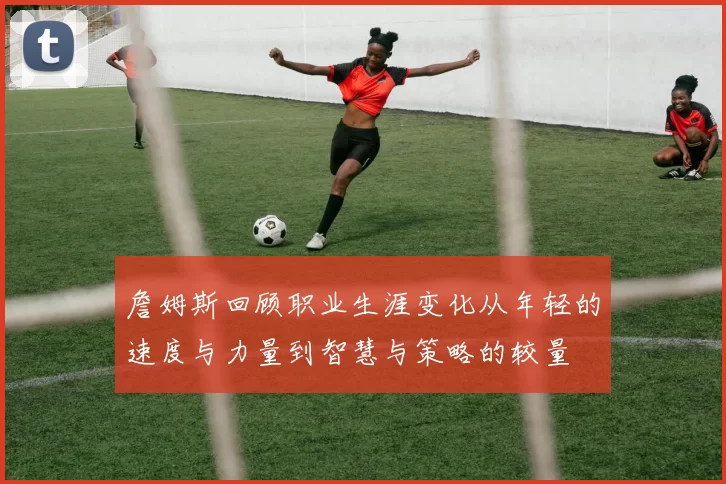 詹姆斯回顾职业生涯变化从年轻的速度与力量到智慧与策略的较量