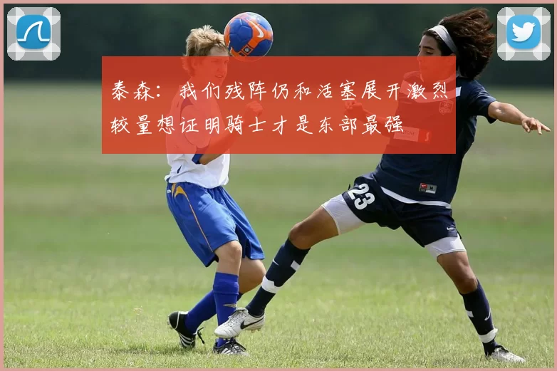 泰森：我们残阵仍和活塞展开激烈较量想证明骑士才是东部最强