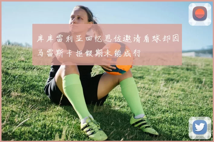 库库雷利亚回忆恩佐邀请看球却因马雷斯卡拒假期未能成行