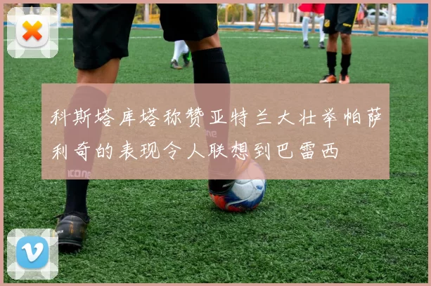 科斯塔库塔称赞亚特兰大壮举帕萨利奇的表现令人联想到巴雷西