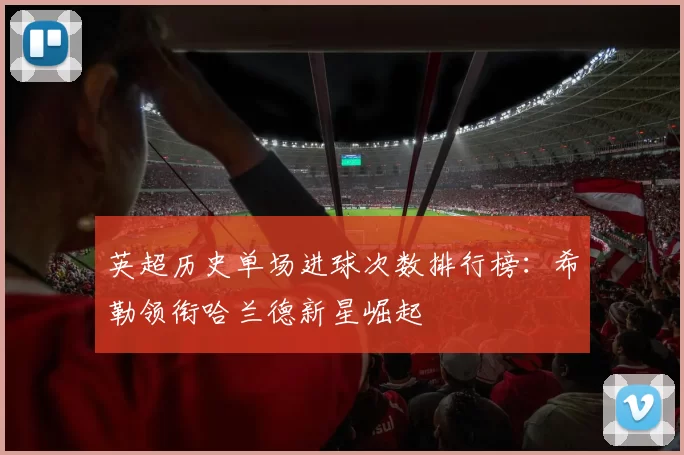 英超历史单场进球次数排行榜：希勒领衔哈兰德新星崛起