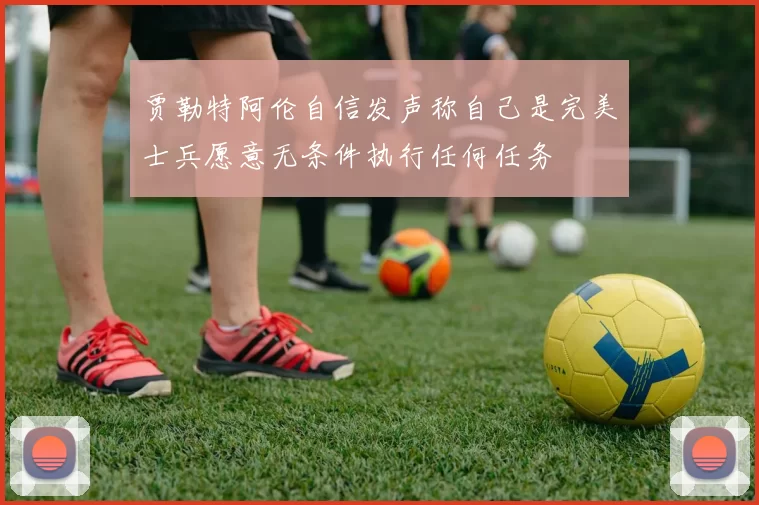 贾勒特阿伦自信发声称自己是完美士兵愿意无条件执行任何任务