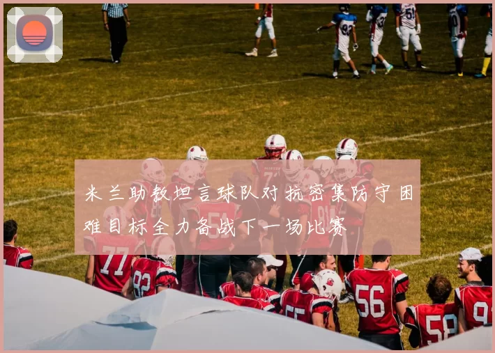 米兰助教坦言球队对抗密集防守困难目标全力备战下一场比赛