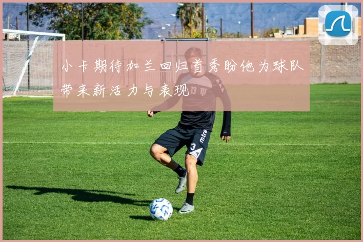 小卡期待加兰回归首秀盼他为球队带来新活力与表现