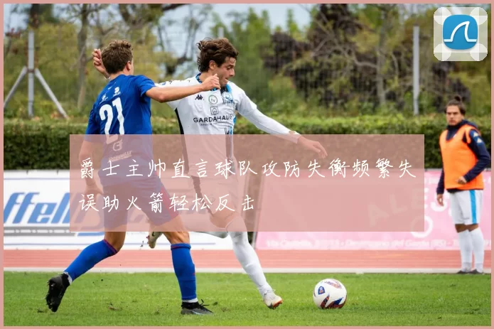 爵士主帅直言球队攻防失衡频繁失误助火箭轻松反击