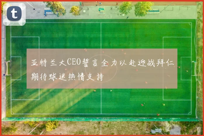 亚特兰大CEO誓言全力以赴迎战拜仁期待球迷热情支持