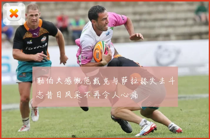 勒伯夫感慨范戴克与萨拉赫失去斗志昔日风采不再令人心痛