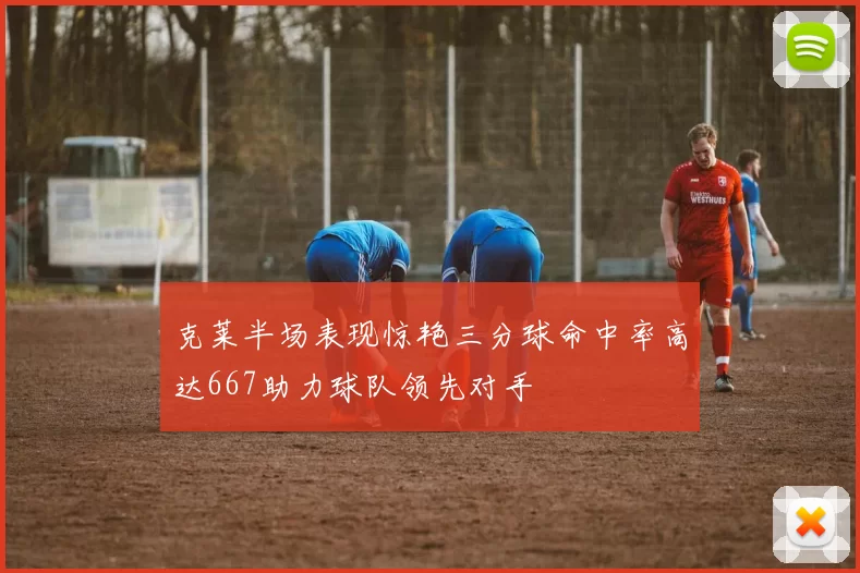 克莱半场表现惊艳三分球命中率高达667助力球队领先对手