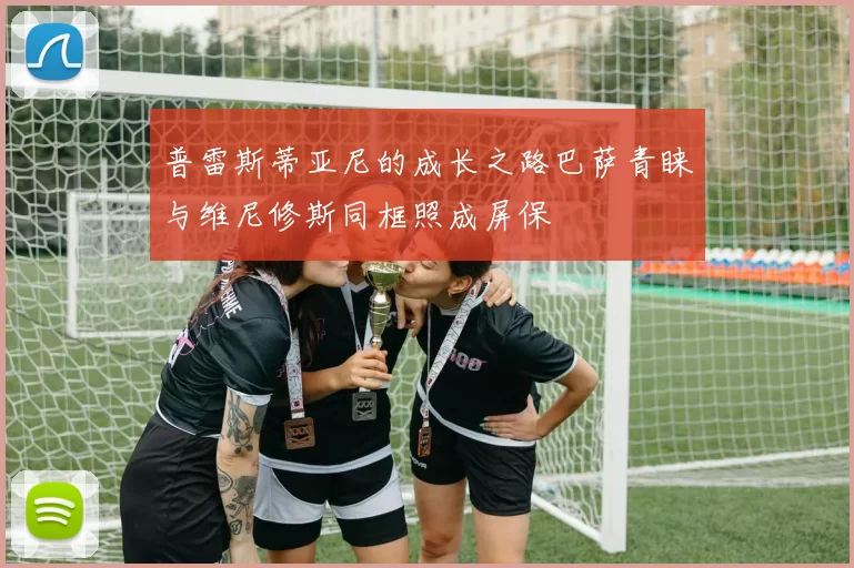 普雷斯蒂亚尼的成长之路巴萨青睐与维尼修斯同框照成屏保
