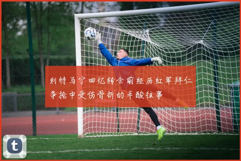 利特马宁回忆转会前经历红军拜仁争抢中受伤骨折的辛酸往事