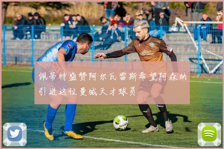 佩蒂特盛赞阿尔瓦雷斯希望阿森纳引进这位曼城天才球员