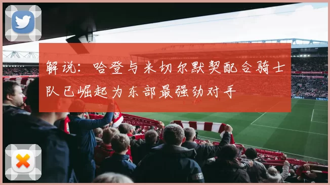 解说：哈登与米切尔默契配合骑士队已崛起为东部最强劲对手