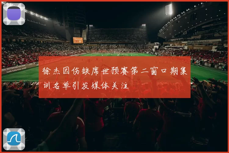 徐杰因伤缺席世预赛第二窗口期集训名单引发媒体关注
