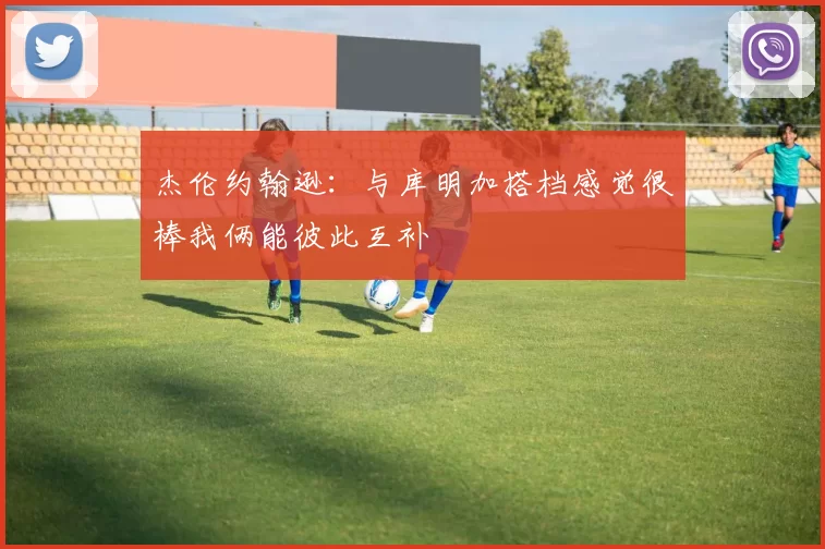 杰伦约翰逊：与库明加搭档感觉很棒我俩能彼此互补