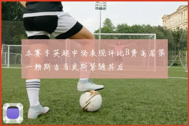 本赛季英超中场表现评比B费高居第一赖斯吉马良斯紧随其后