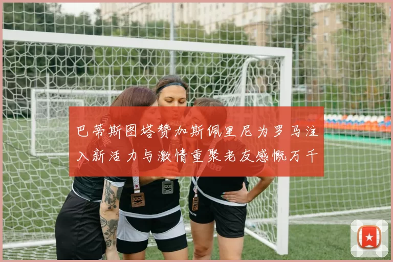 巴蒂斯图塔赞加斯佩里尼为罗马注入新活力与激情重聚老友感慨万千