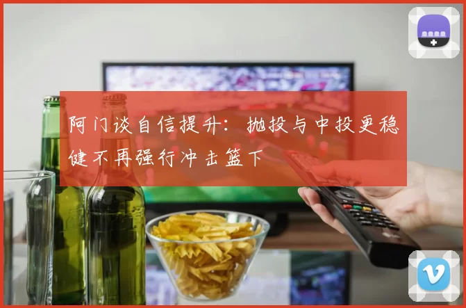 阿门谈自信提升：抛投与中投更稳健不再强行冲击篮下
