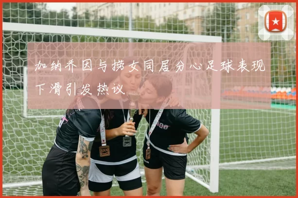 加纳乔因与捞女同居分心足球表现下滑引发热议